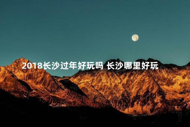 2018长沙过年好玩吗 长沙哪里好玩有哪些旅游景点